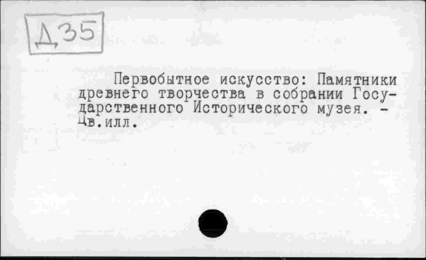 ﻿Первобытное искусство: Памятники древнего творчества в собрании Государственного Исторического музея. -Ав.ИЛЛ.